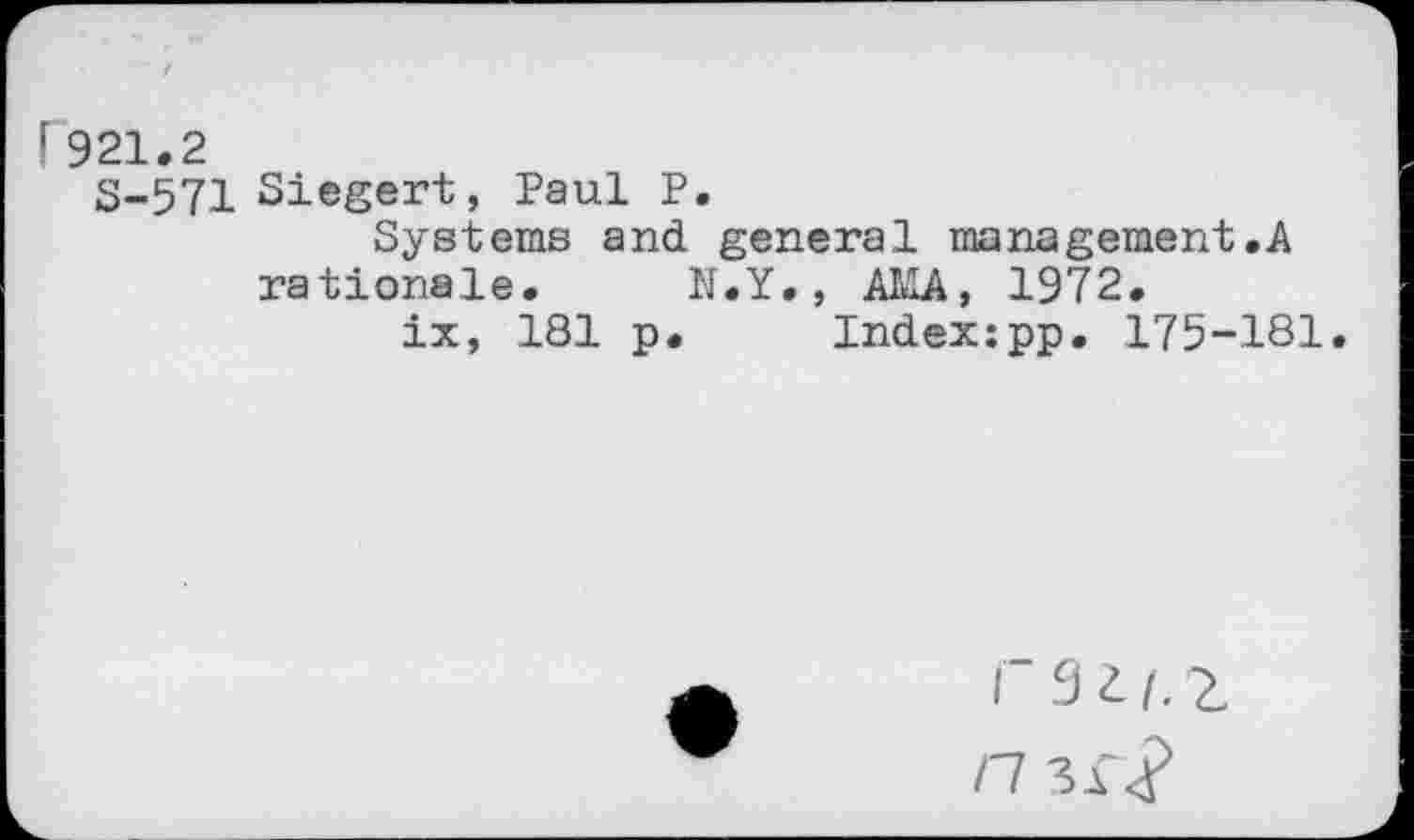 ﻿P921.2
S-571 Siegert, Paul P.
Systems and general management.A rationale. N.Y., AMA, 1972.
ix, 181 p. Index:pp. 175-181,